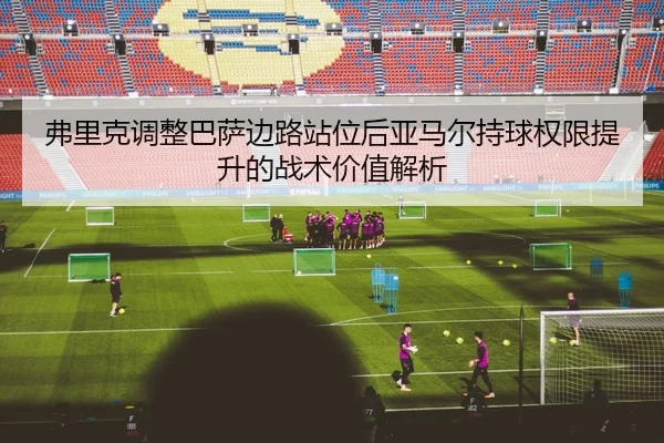 弗里克调整巴萨边路站位后亚马尔持球权限提升的战术价值解析