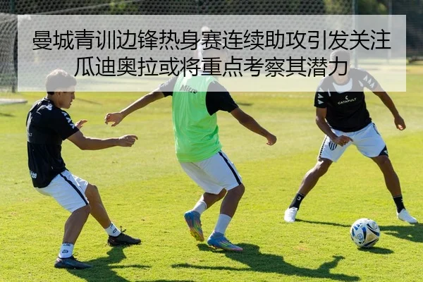 曼城青训边锋热身赛连续助攻引发关注瓜迪奥拉或将重点考察其潜力