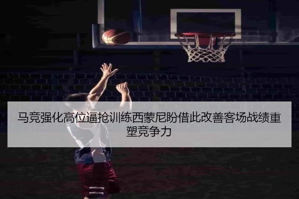 马竞强化高位逼抢训练西蒙尼盼借此改善客场战绩重塑竞争力